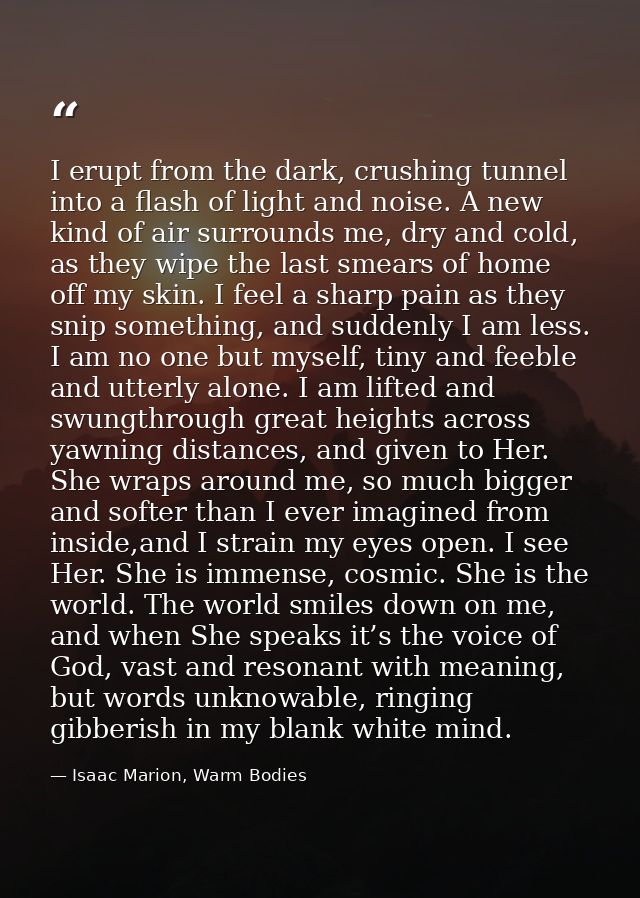 I erupt from the dark, crushing tunnel into a flash of light and noise. A new kind of air surrounds me, dry and cold, as — Isaac Marion, Warm Bodies