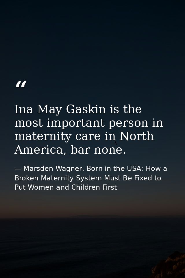 Ina May Gaskin is the most important person in maternity care in North America, bar none. — Marsden Wagner, Born in the USA: How a Broken Maternity System Must Be Fixed to Put Women and Children First