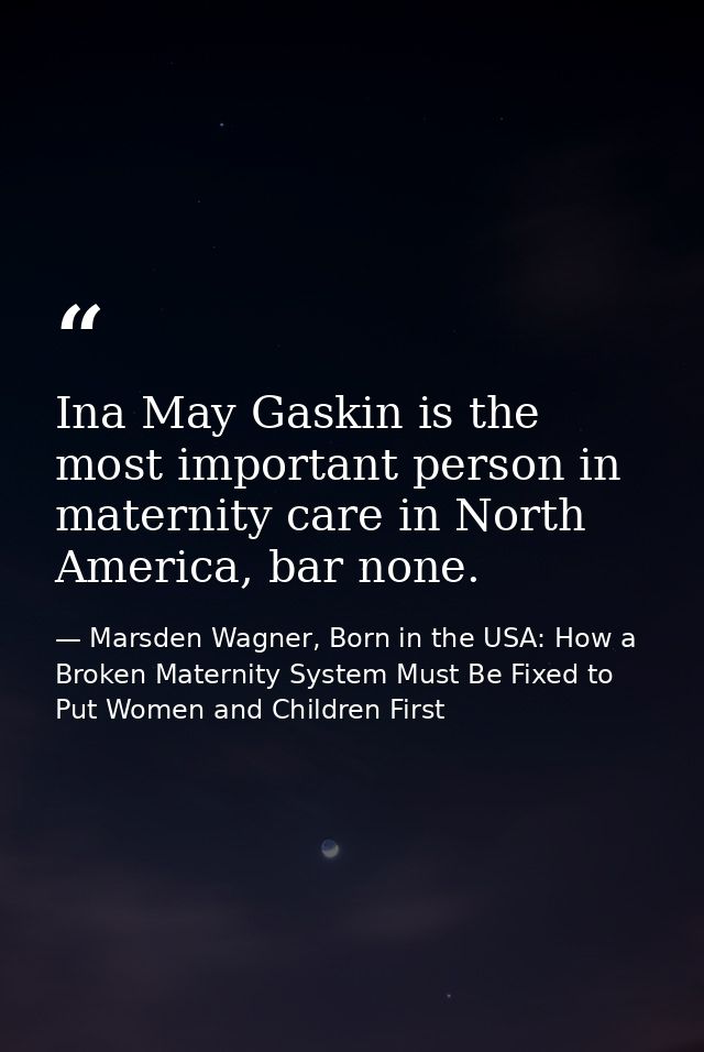 Ina May Gaskin is the most important person in maternity care in North America, bar none. — Marsden Wagner, Born in the USA: How a Broken Maternity System Must Be Fixed to Put Women and Children First