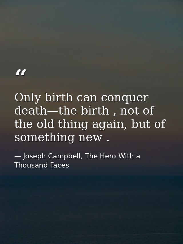 Only birth can conquer death—the birth , not of the old thing again, but of something new . — Joseph Campbell, The Hero With a Thousand Faces