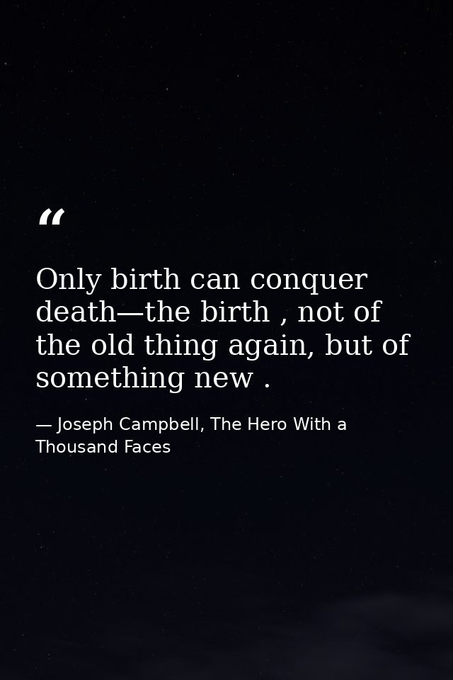 Only birth can conquer death—the birth , not of the old thing again, but of something new . — Joseph Campbell, The Hero With a Thousand Faces
