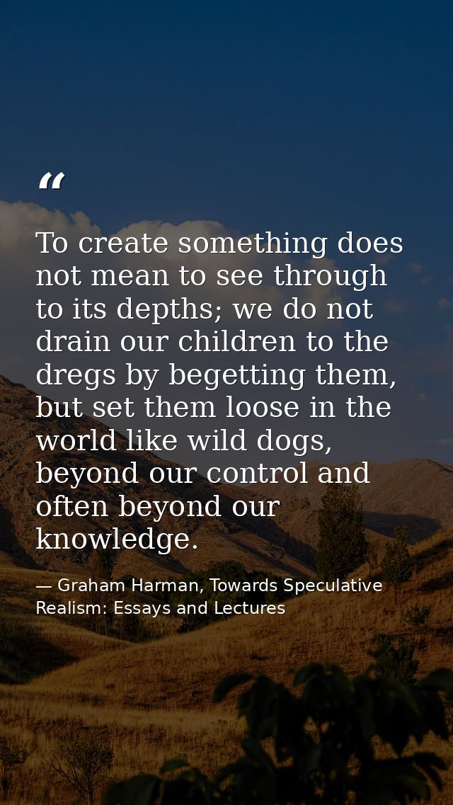To create something does not mean to see through to its depths; we do not drain our children to the dregs by begetting t — Graham Harman, Towards Speculative Realism: Essays and Lectures