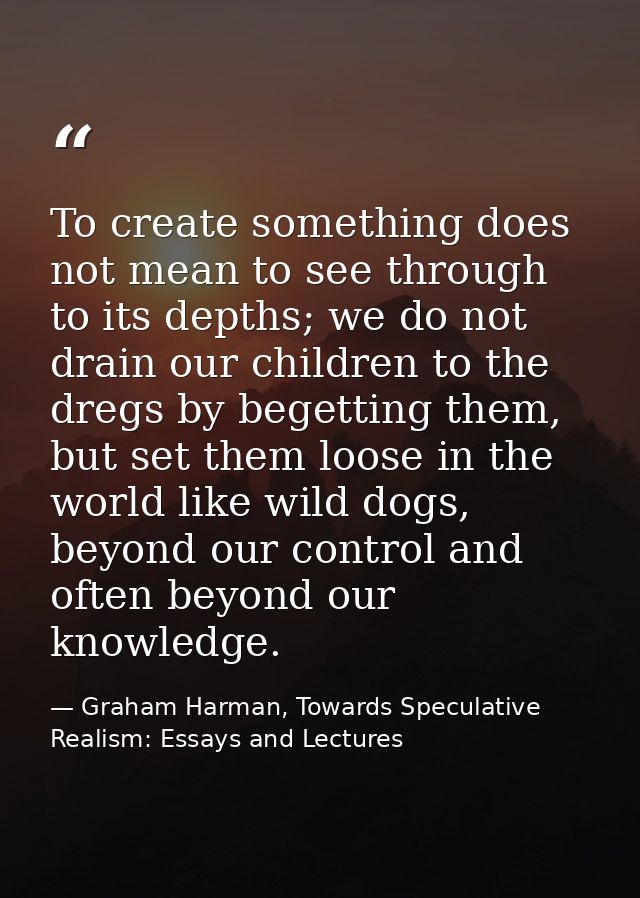 To create something does not mean to see through to its depths; we do not drain our children to the dregs by begetting t — Graham Harman, Towards Speculative Realism: Essays and Lectures