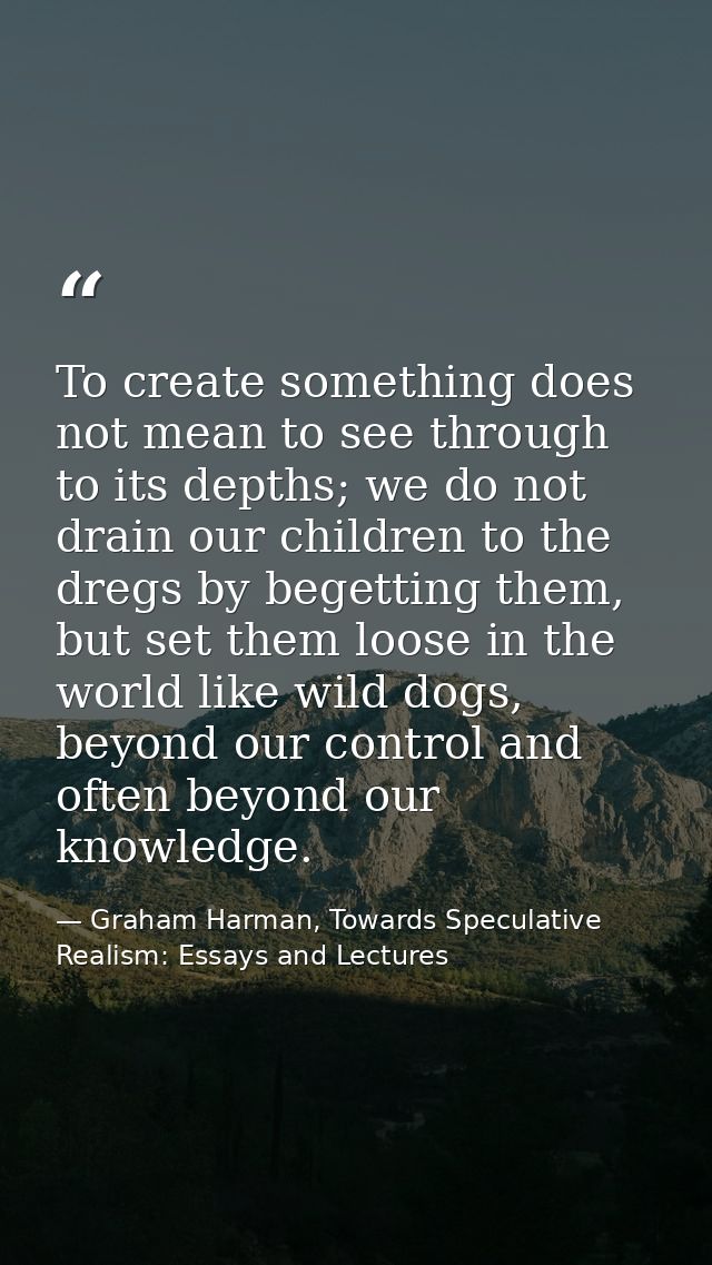 To create something does not mean to see through to its depths; we do not drain our children to the dregs by begetting t — Graham Harman, Towards Speculative Realism: Essays and Lectures