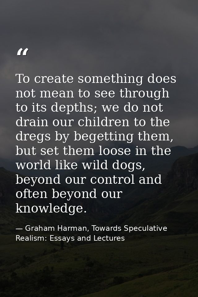 To create something does not mean to see through to its depths; we do not drain our children to the dregs by begetting t — Graham Harman, Towards Speculative Realism: Essays and Lectures