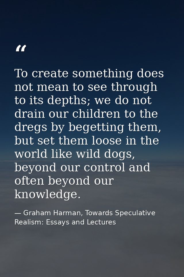 To create something does not mean to see through to its depths; we do not drain our children to the dregs by begetting t — Graham Harman, Towards Speculative Realism: Essays and Lectures