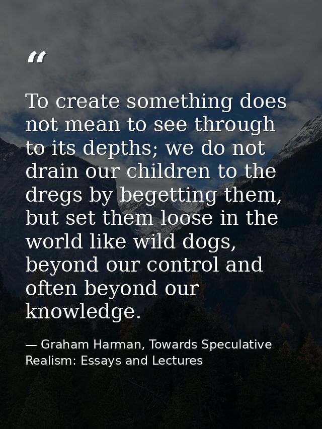 To create something does not mean to see through to its depths; we do not drain our children to the dregs by begetting t — Graham Harman, Towards Speculative Realism: Essays and Lectures