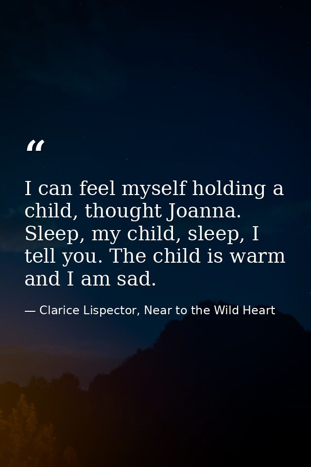 I can feel myself holding a child, thought Joanna. Sleep, my child, sleep, I tell you. The child is warm and I am sad. — Clarice Lispector, Near to the Wild Heart