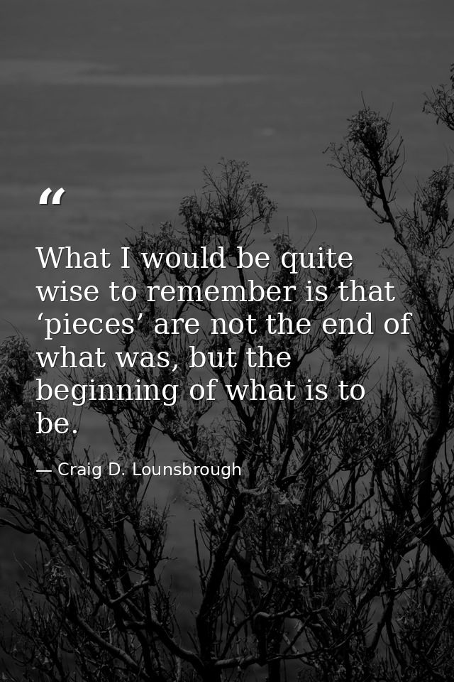 What I would be quite wise to remember is that ‘pieces’ are not the end of what was, but the beginning of what is to be. — Craig D. Lounsbrough