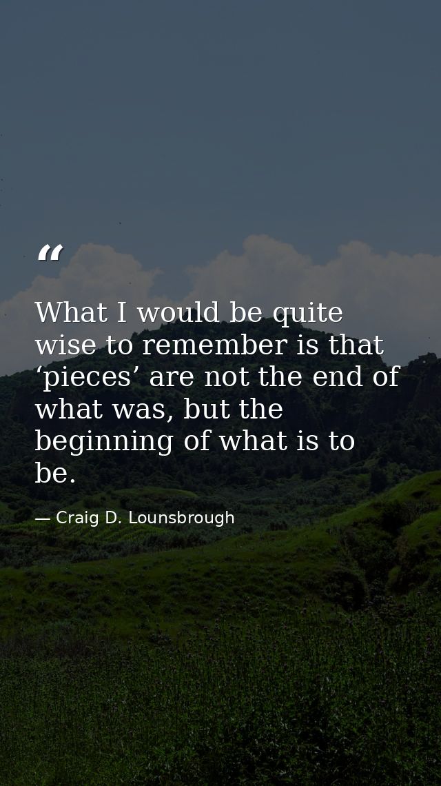 What I would be quite wise to remember is that ‘pieces’ are not the end of what was, but the beginning of what is to be. — Craig D. Lounsbrough