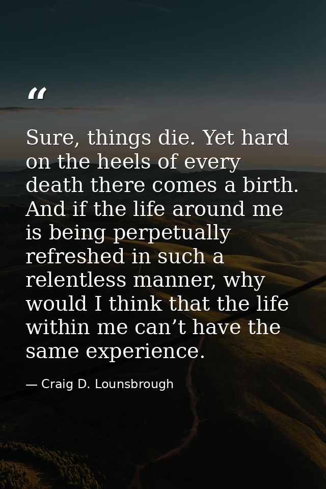 Sure, things die. Yet hard on the heels of every death there comes a birth. And if the life around me is being perpetual — Craig D. Lounsbrough