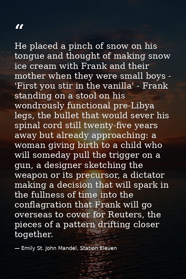 He placed a pinch of snow on his tongue and thought of making snow ice cream with Frank and their mother when they were  — Emily St. John Mandel, Station Eleven