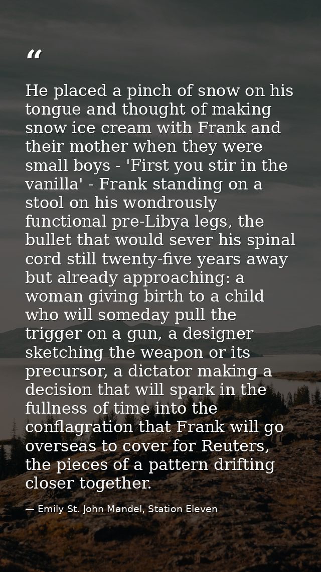 He placed a pinch of snow on his tongue and thought of making snow ice cream with Frank and their mother when they were  — Emily St. John Mandel, Station Eleven