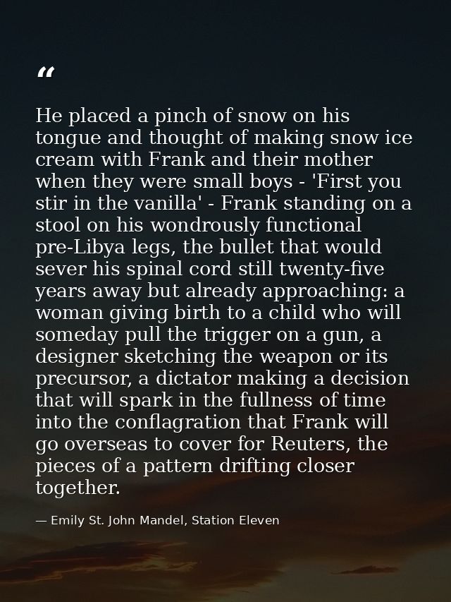 He placed a pinch of snow on his tongue and thought of making snow ice cream with Frank and their mother when they were  — Emily St. John Mandel, Station Eleven