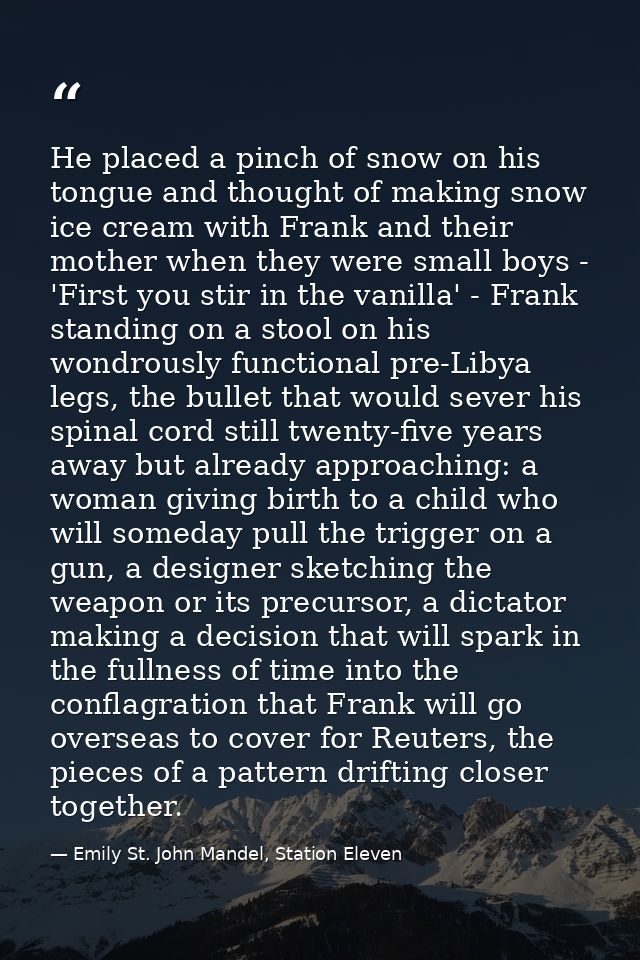 He placed a pinch of snow on his tongue and thought of making snow ice cream with Frank and their mother when they were  — Emily St. John Mandel, Station Eleven