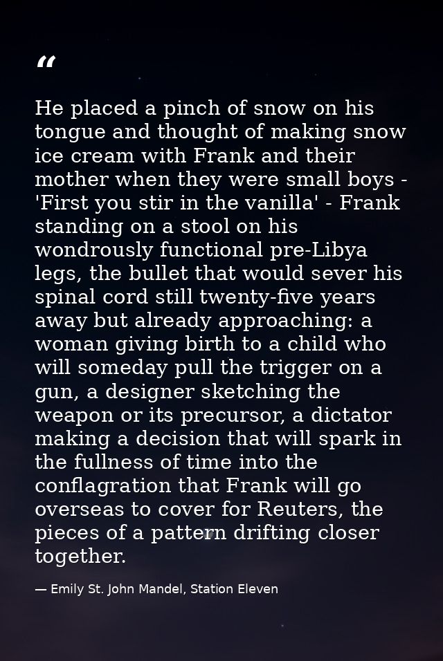 He placed a pinch of snow on his tongue and thought of making snow ice cream with Frank and their mother when they were  — Emily St. John Mandel, Station Eleven