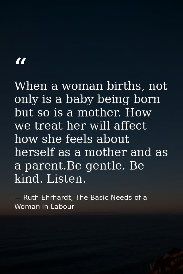 When a woman births, not only is a baby being born but so is a mother. How we treat her will affect how she feels about  — Ruth Ehrhardt, The Basic Needs of a Woman in Labour