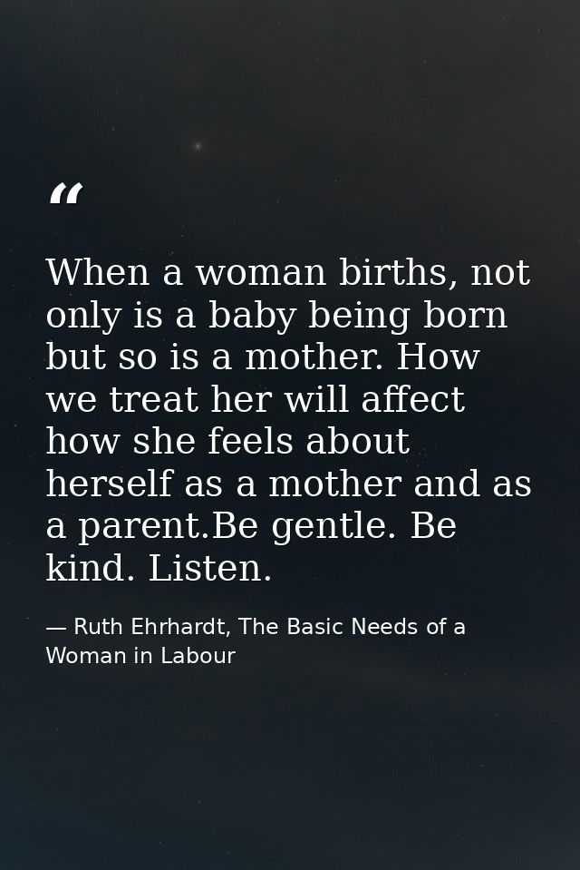 When a woman births, not only is a baby being born but so is a mother. How we treat her will affect how she feels about  — Ruth Ehrhardt, The Basic Needs of a Woman in Labour