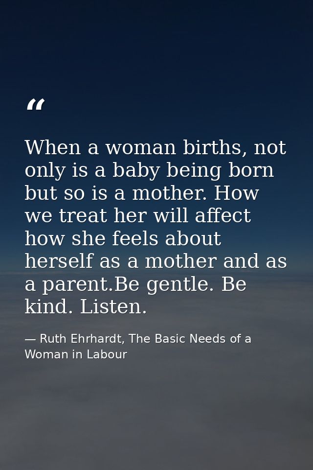 When a woman births, not only is a baby being born but so is a mother. How we treat her will affect how she feels about  — Ruth Ehrhardt, The Basic Needs of a Woman in Labour