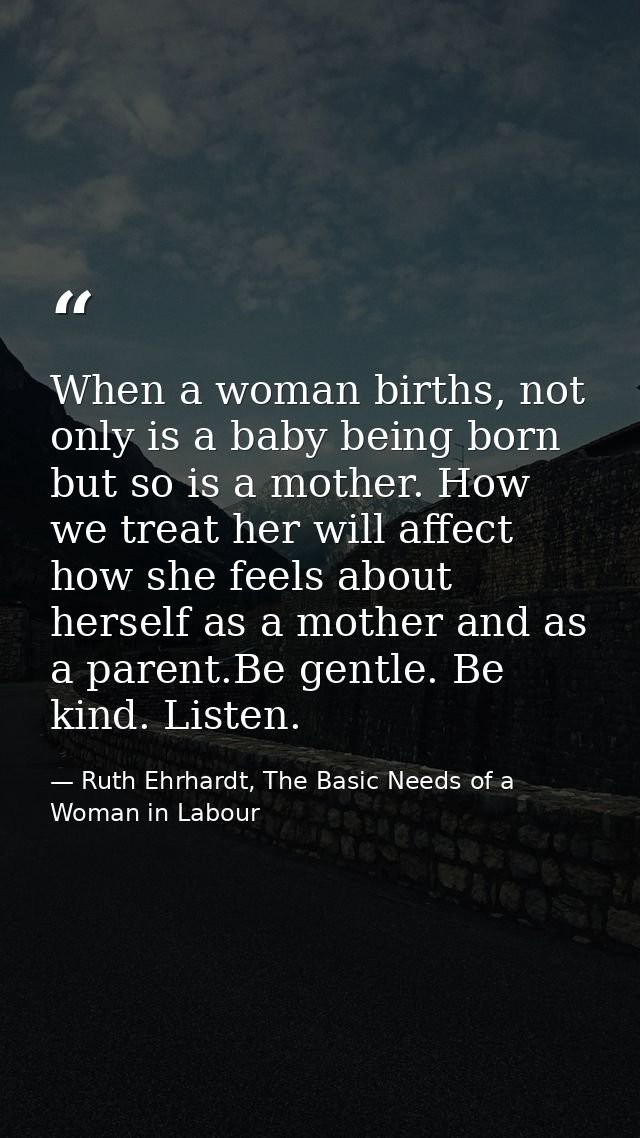 When a woman births, not only is a baby being born but so is a mother. How we treat her will affect how she feels about  — Ruth Ehrhardt, The Basic Needs of a Woman in Labour