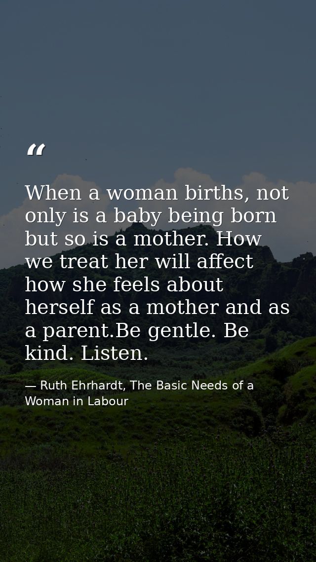 When a woman births, not only is a baby being born but so is a mother. How we treat her will affect how she feels about  — Ruth Ehrhardt, The Basic Needs of a Woman in Labour