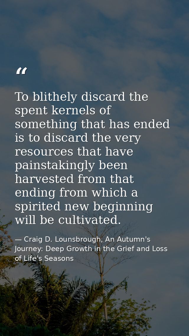To blithely discard the spent kernels of something that has ended is to discard the very resources that have painstaking — Craig D. Lounsbrough, An Autumn's Journey: Deep Growth in the Grief and Loss of Life's Seasons