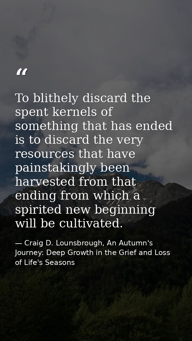 To blithely discard the spent kernels of something that has ended is to discard the very resources that have painstaking — Craig D. Lounsbrough, An Autumn's Journey: Deep Growth in the Grief and Loss of Life's Seasons