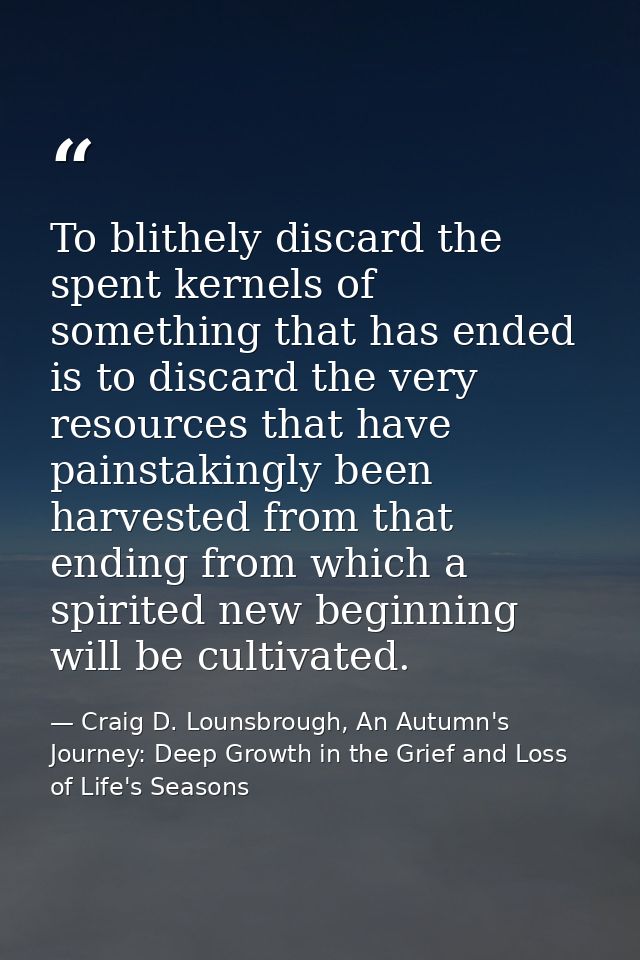 To blithely discard the spent kernels of something that has ended is to discard the very resources that have painstaking — Craig D. Lounsbrough, An Autumn's Journey: Deep Growth in the Grief and Loss of Life's Seasons