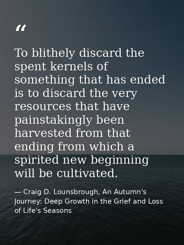 To blithely discard the spent kernels of something that has ended is to discard the very resources that have painstaking — Craig D. Lounsbrough, An Autumn's Journey: Deep Growth in the Grief and Loss of Life's Seasons