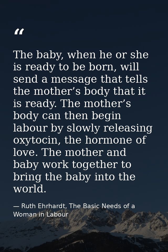The baby, when he or she is ready to be born, will send a message that tells the mother’s body that it is ready. The mot — Ruth Ehrhardt, The Basic Needs of a Woman in Labour