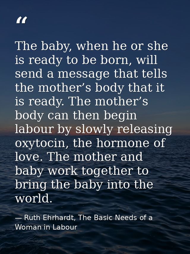 The baby, when he or she is ready to be born, will send a message that tells the mother’s body that it is ready. The mot — Ruth Ehrhardt, The Basic Needs of a Woman in Labour