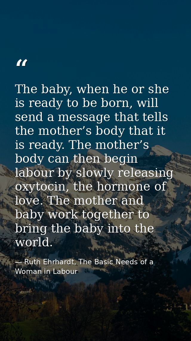 The baby, when he or she is ready to be born, will send a message that tells the mother’s body that it is ready. The mot — Ruth Ehrhardt, The Basic Needs of a Woman in Labour