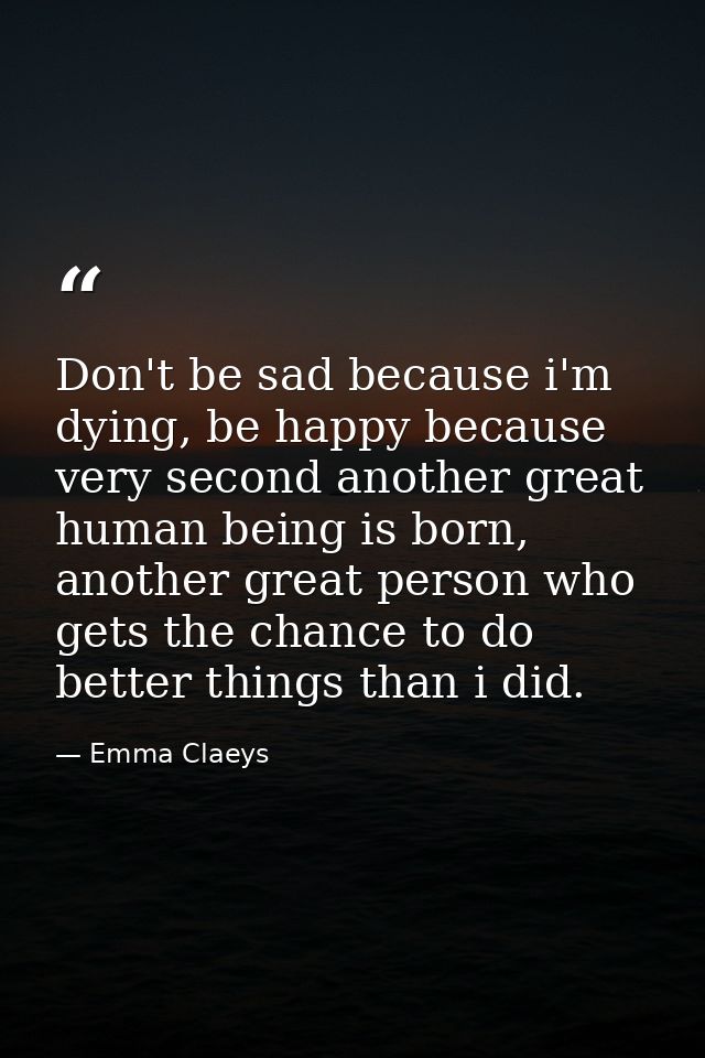 Don't be sad because i'm dying, be happy because very second another great human being is born, another great person who — Emma Claeys