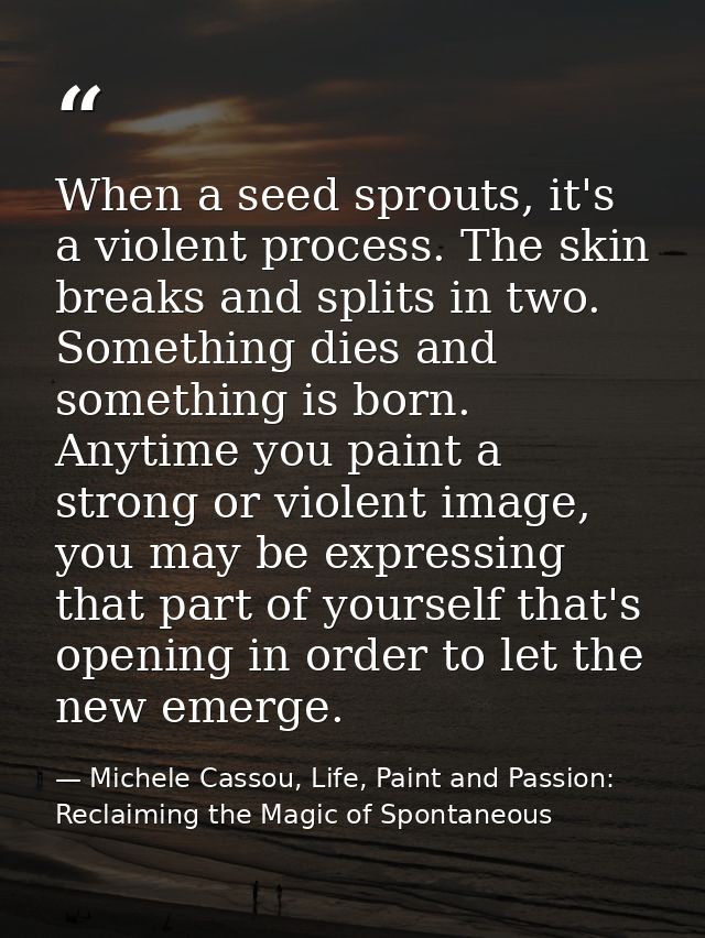 When a seed sprouts, it's a violent process. The skin breaks and splits in two. Something dies and something is born. An — Michele Cassou, Life, Paint and Passion: Reclaiming the Magic of Spontaneous