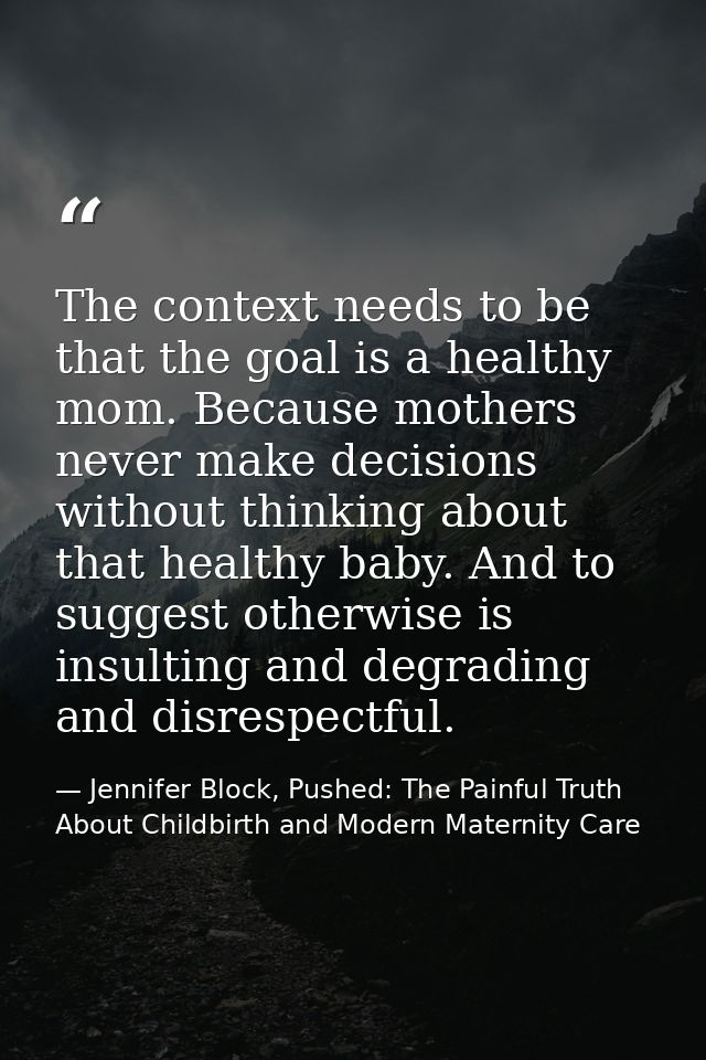 The context needs to be that the goal is a healthy mom. Because mothers never make decisions without thinking about that — Jennifer Block, Pushed: The Painful Truth About Childbirth and Modern Maternity Care
