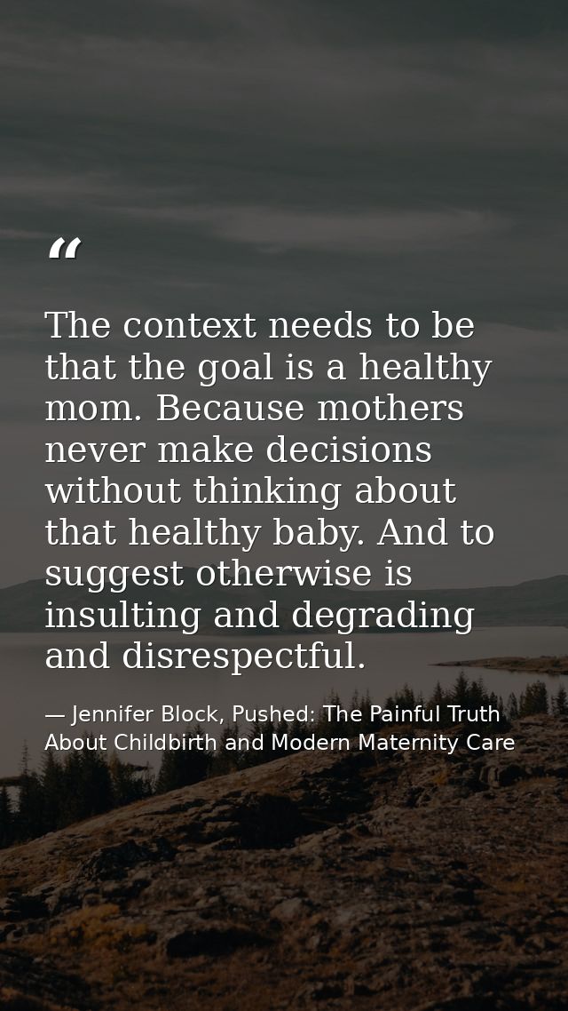 The context needs to be that the goal is a healthy mom. Because mothers never make decisions without thinking about that — Jennifer Block, Pushed: The Painful Truth About Childbirth and Modern Maternity Care