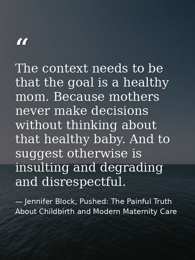 The context needs to be that the goal is a healthy mom. Because mothers never make decisions without thinking about that — Jennifer Block, Pushed: The Painful Truth About Childbirth and Modern Maternity Care