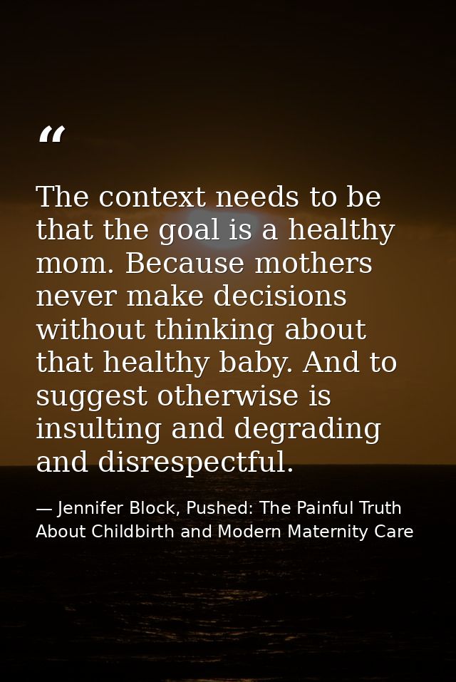 The context needs to be that the goal is a healthy mom. Because mothers never make decisions without thinking about that — Jennifer Block, Pushed: The Painful Truth About Childbirth and Modern Maternity Care