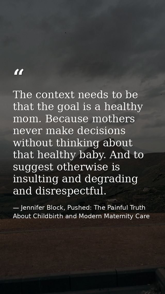 The context needs to be that the goal is a healthy mom. Because mothers never make decisions without thinking about that — Jennifer Block, Pushed: The Painful Truth About Childbirth and Modern Maternity Care