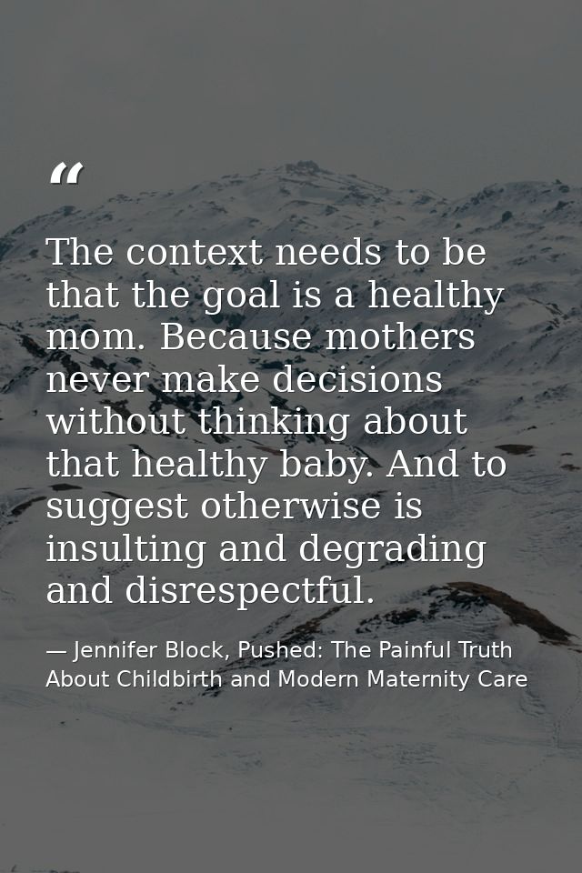 The context needs to be that the goal is a healthy mom. Because mothers never make decisions without thinking about that — Jennifer Block, Pushed: The Painful Truth About Childbirth and Modern Maternity Care