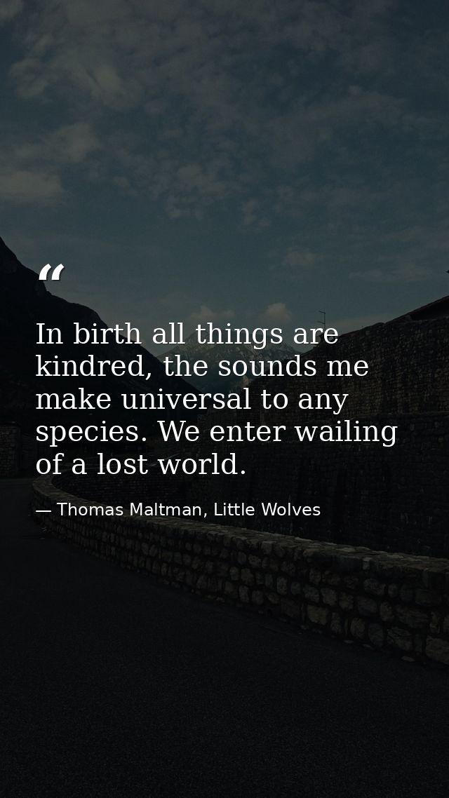 In birth all things are kindred, the sounds me make universal to any species. We enter wailing of a lost world. — Thomas Maltman, Little Wolves