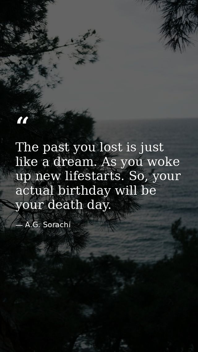 The past you lost is just like a dream. As you woke up new lifestarts. So, your actual birthday will be your death day. — A.G. Sorachi