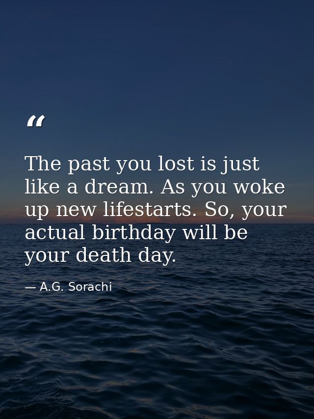 The past you lost is just like a dream. As you woke up new lifestarts. So, your actual birthday will be your death day. — A.G. Sorachi