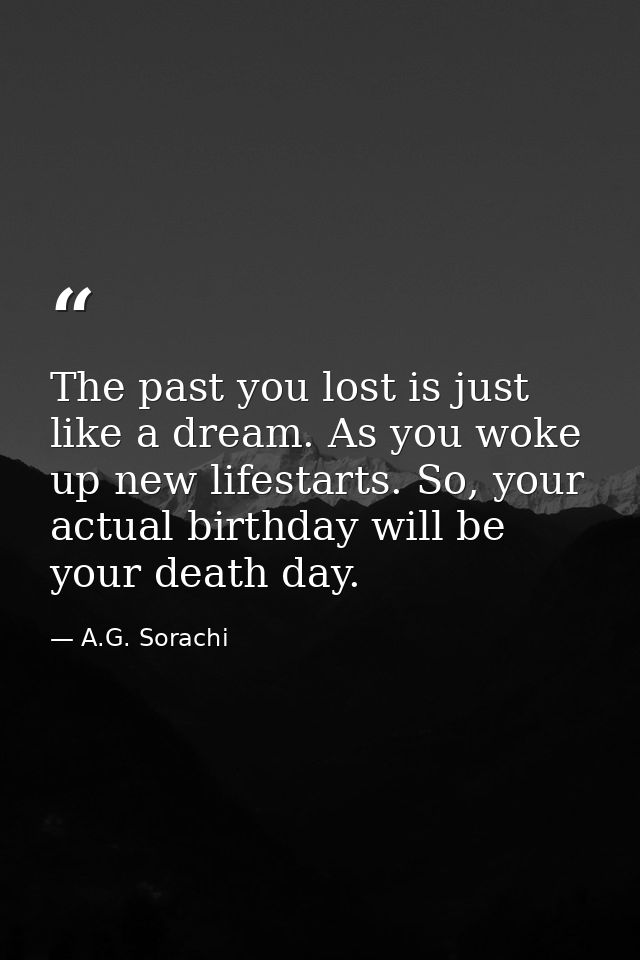 The past you lost is just like a dream. As you woke up new lifestarts. So, your actual birthday will be your death day. — A.G. Sorachi