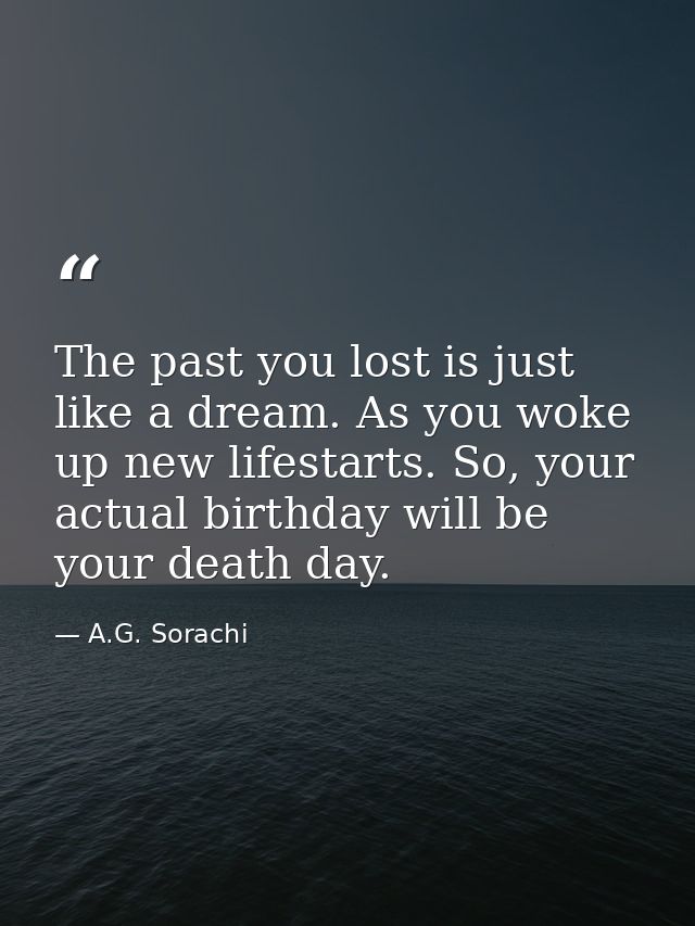 The past you lost is just like a dream. As you woke up new lifestarts. So, your actual birthday will be your death day. — A.G. Sorachi