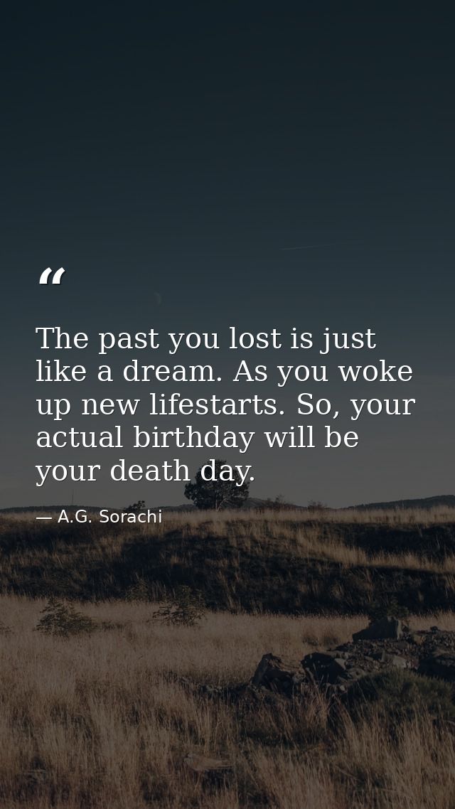 The past you lost is just like a dream. As you woke up new lifestarts. So, your actual birthday will be your death day. — A.G. Sorachi