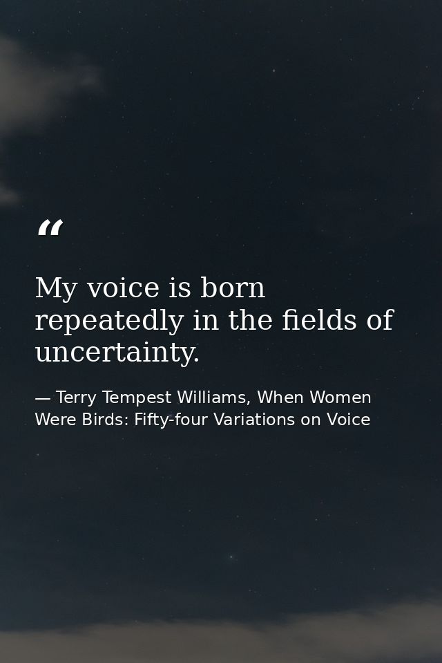 My voice is born repeatedly in the fields of uncertainty. — Terry Tempest Williams, When Women Were Birds: Fifty-four Variations on Voice