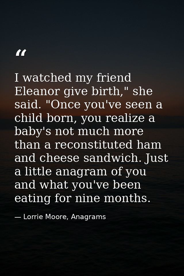 I watched my friend Eleanor give birth," she said. "Once you've seen a child born, you realize a baby's not much more th — Lorrie Moore, Anagrams