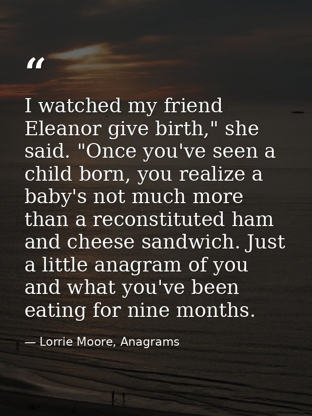 I watched my friend Eleanor give birth," she said. "Once you've seen a child born, you realize a baby's not much more th — Lorrie Moore, Anagrams