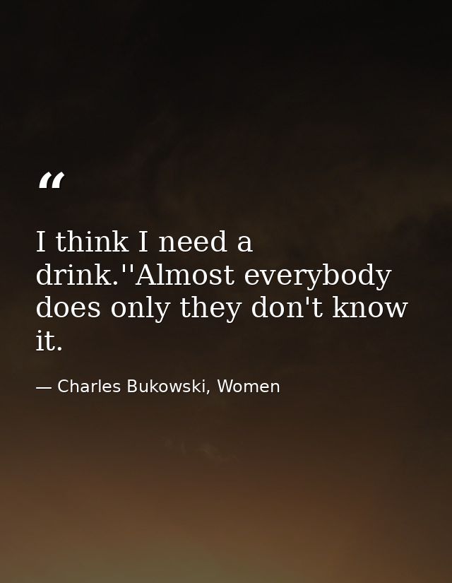I think I need a drink.''Almost everybody does only they don't know it. — Charles Bukowski, Women